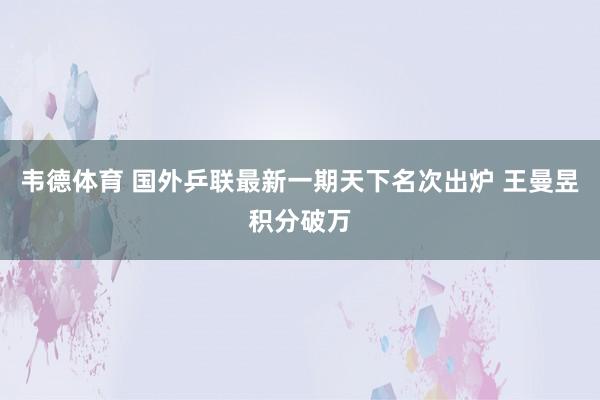 韦德体育 国外乒联最新一期天下名次出炉 王曼昱积分破万
